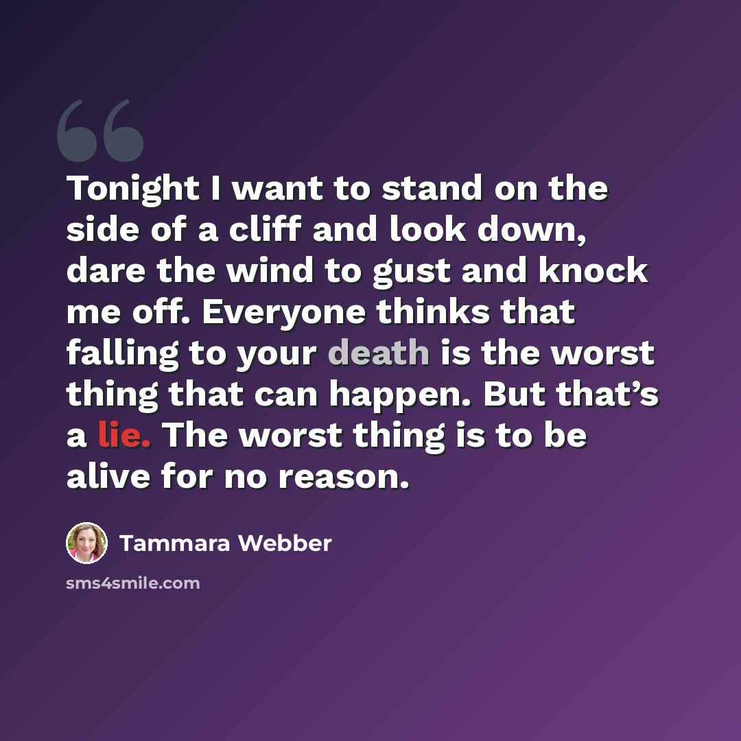 “Tonight I want to stand on the side of a cliff and look down, dare the wind to gust and knock me off. Everyone thinks that falling to your death is the worst thing that can happen. But that’s a lie. The worst thing is to be alive for no reason.” quote by Tammara Webber