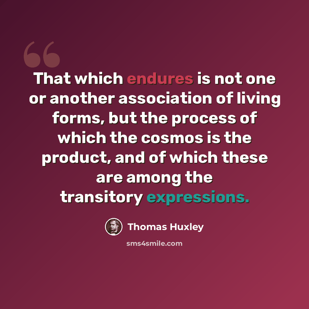“That which endures is not one or another association of living forms, but the process of which the cosmos is the product, and of which these are among the transitory expressions.” quote by Thomas Huxley
