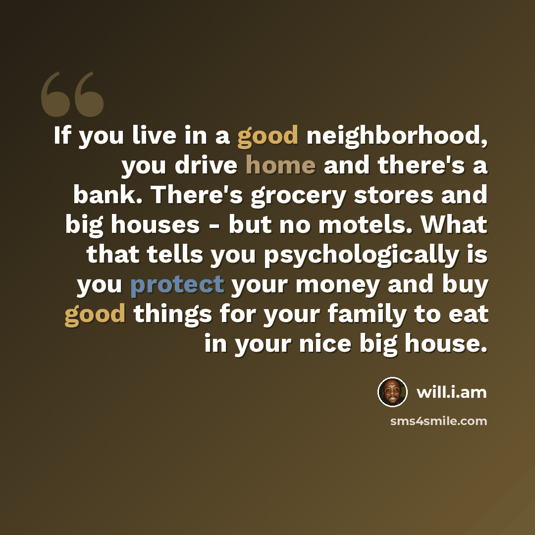 “If you live in a good neighborhood, you drive home and there's a bank. There's grocery stores and big houses - but no motels. What that tells you psychologically is you protect your money and buy good things for your family to eat in your nice big house.” quote by will.i.am