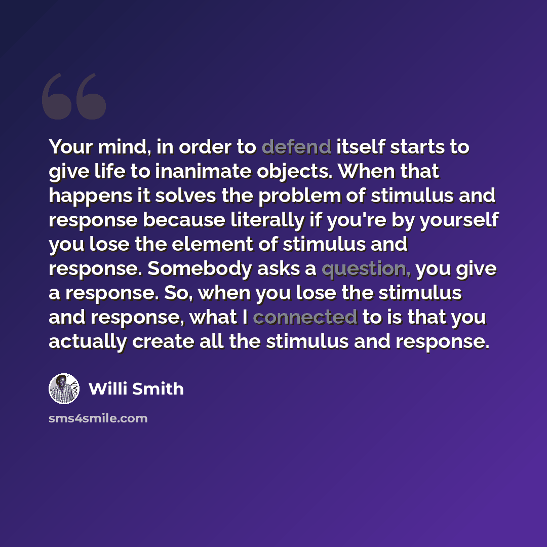 “Your mind, in order to defend itself starts to give life to inanimate objects. When that happens it solves the problem of stimulus and response because literally if you're by yourself you lose the element of stimulus and response. Somebody asks a question, you give a response. So, when you lose…” quote by Willi Smith
