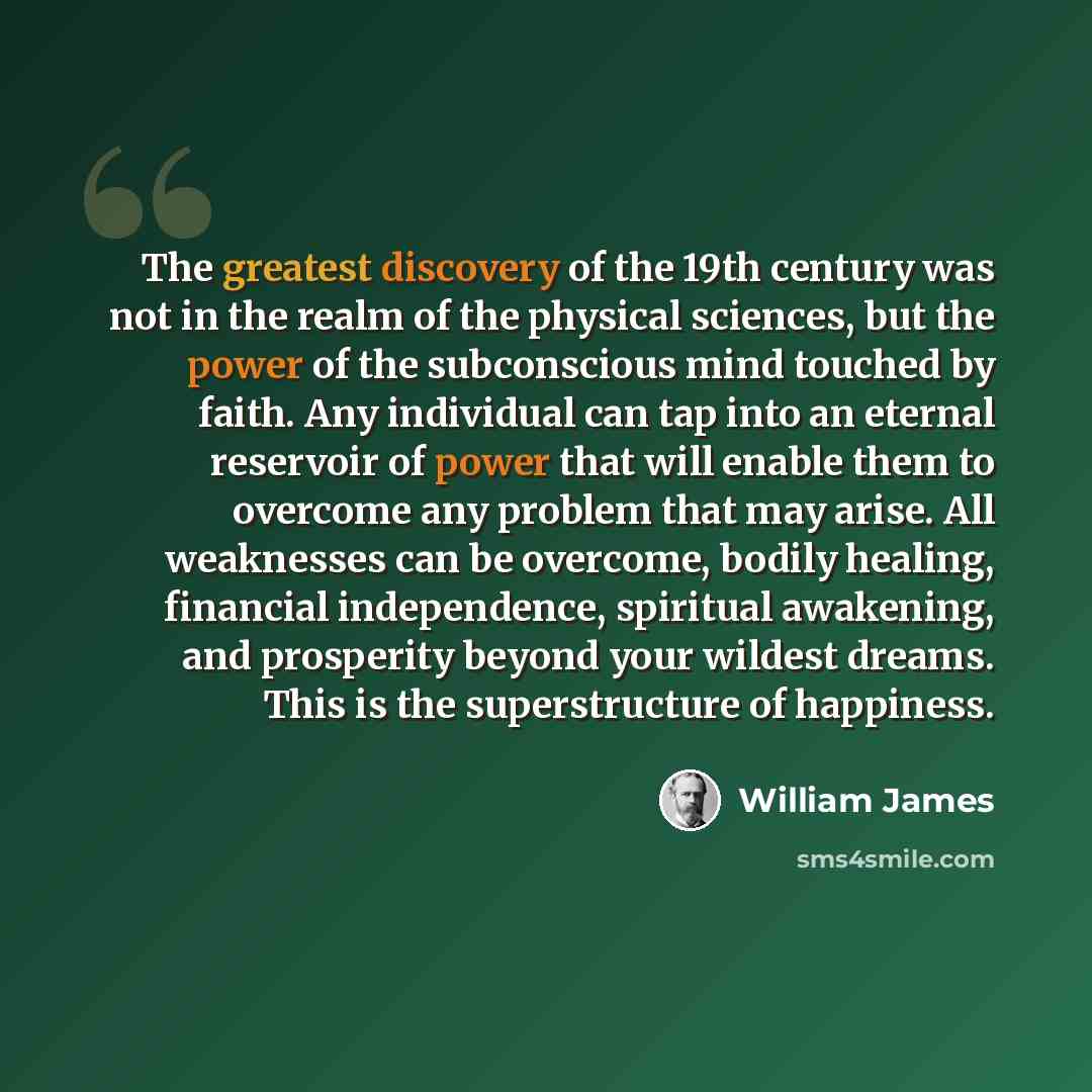 “The greatest discovery of the 19th century was not in the realm of the physical sciences, but the power of the subconscious mind touched by faith. Any individual can tap into an eternal reservoir of power that will enable them to overcome any problem that may arise. All weaknesses can be overcome…” quote by William James