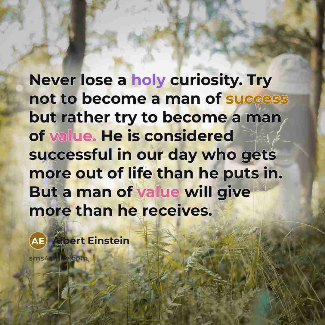 “Never lose a holy curiosity. Try not to become a man of success but rather try to become a man of value. He is considered successful in our day who gets more out of life than he puts in. But a man of value will give more than he receives.” quote by Albert Einstein