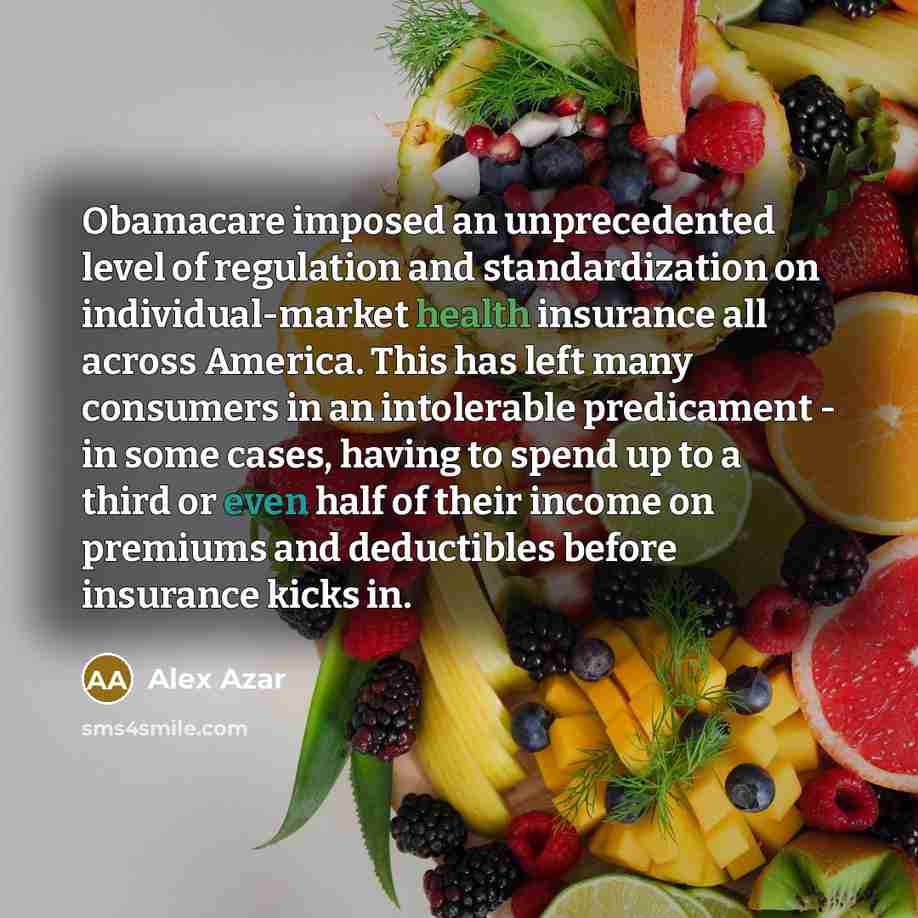 “Obamacare imposed an unprecedented level of regulation and standardization on individual-market health insurance all across America. This has left many consumers in an intolerable predicament - in some cases, having to spend up to a third or even half of their income on premiums and deductibles…” quote by Alex Azar