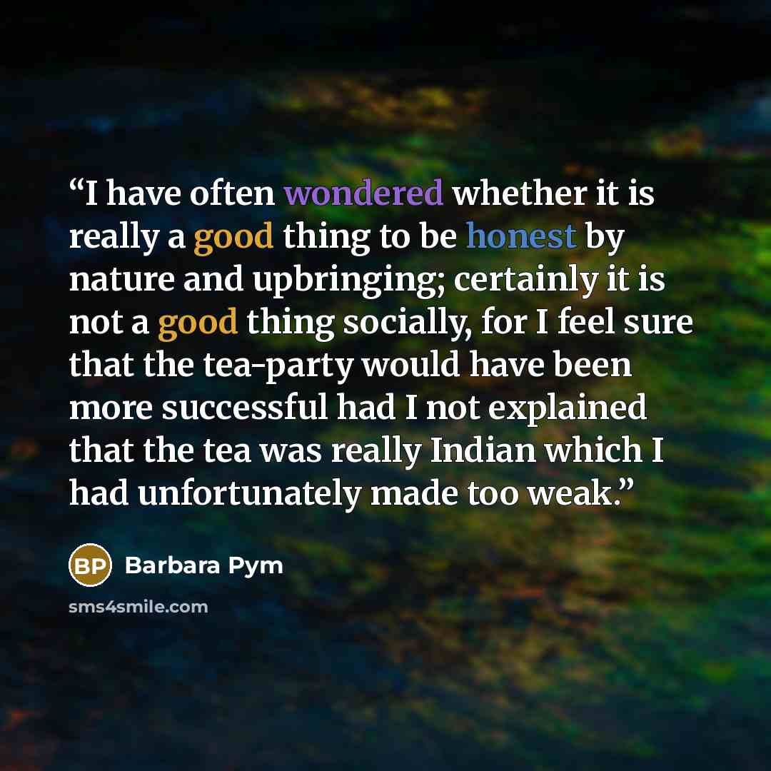 “I have often wondered whether it is really a good thing to be honest by nature and upbringing; certainly it is not a good thing socially, for I feel sure that the tea-party would have been more successful had I not explained that the tea was really Indian which I had unfortunately made too weak.” quote by Barbara Pym