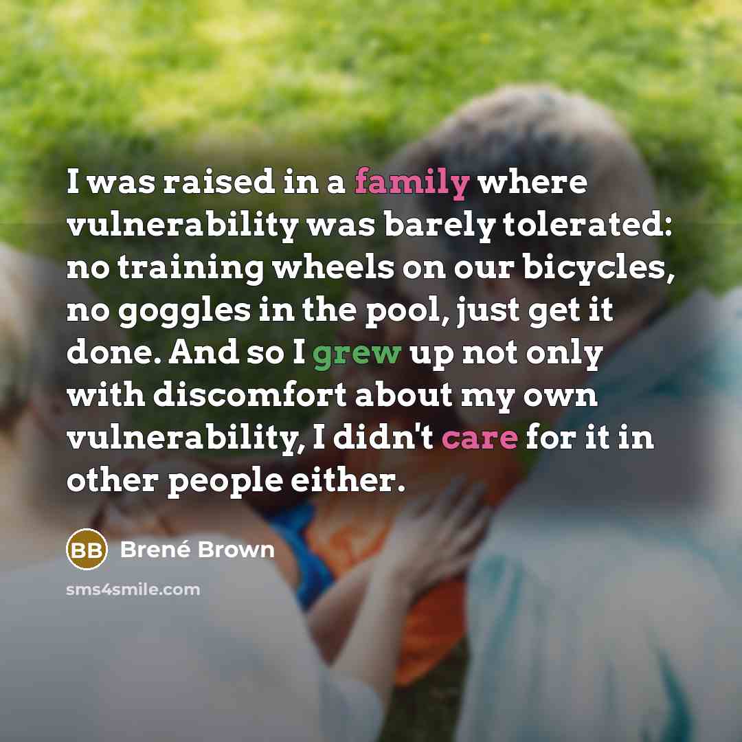 “I was raised in a family where vulnerability was barely tolerated: no training wheels on our bicycles, no goggles in the pool, just get it done. And so I grew up not only with discomfort about my own vulnerability, I didn't care for it in other people either.” quote by Brene Brown