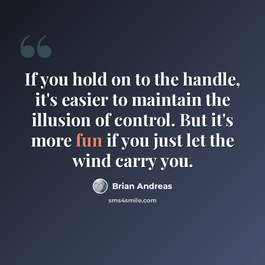 “If you hold on to the handle, it's easier to maintain the illusion of control. But it's more fun if you just let the wind carry you.” quote by Brian Andreas