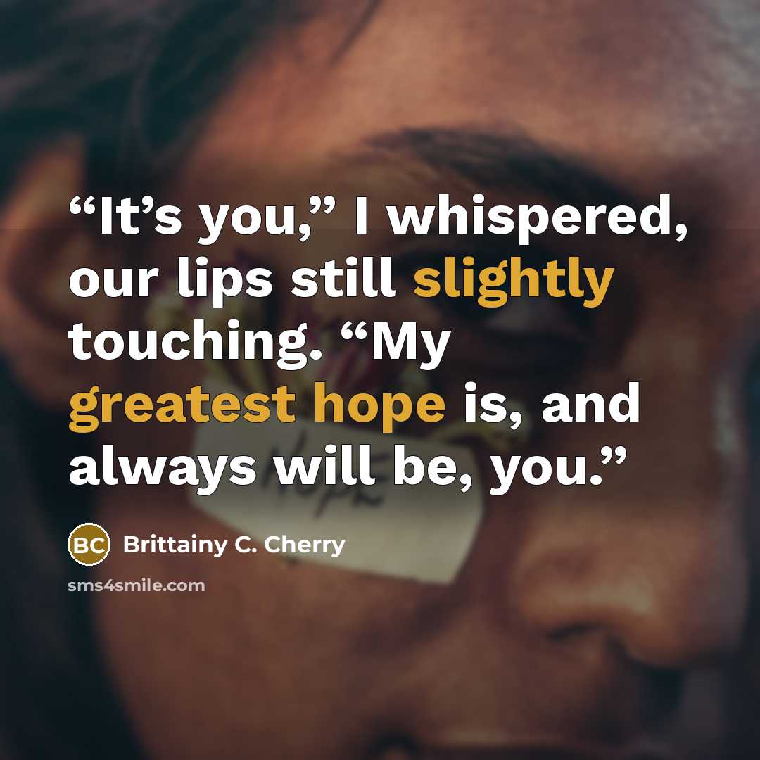 “It’s you,” I whispered, our lips still slightly touching. “My greatest hope is, and always will be, you.” quote by Brittainy C. Cherry