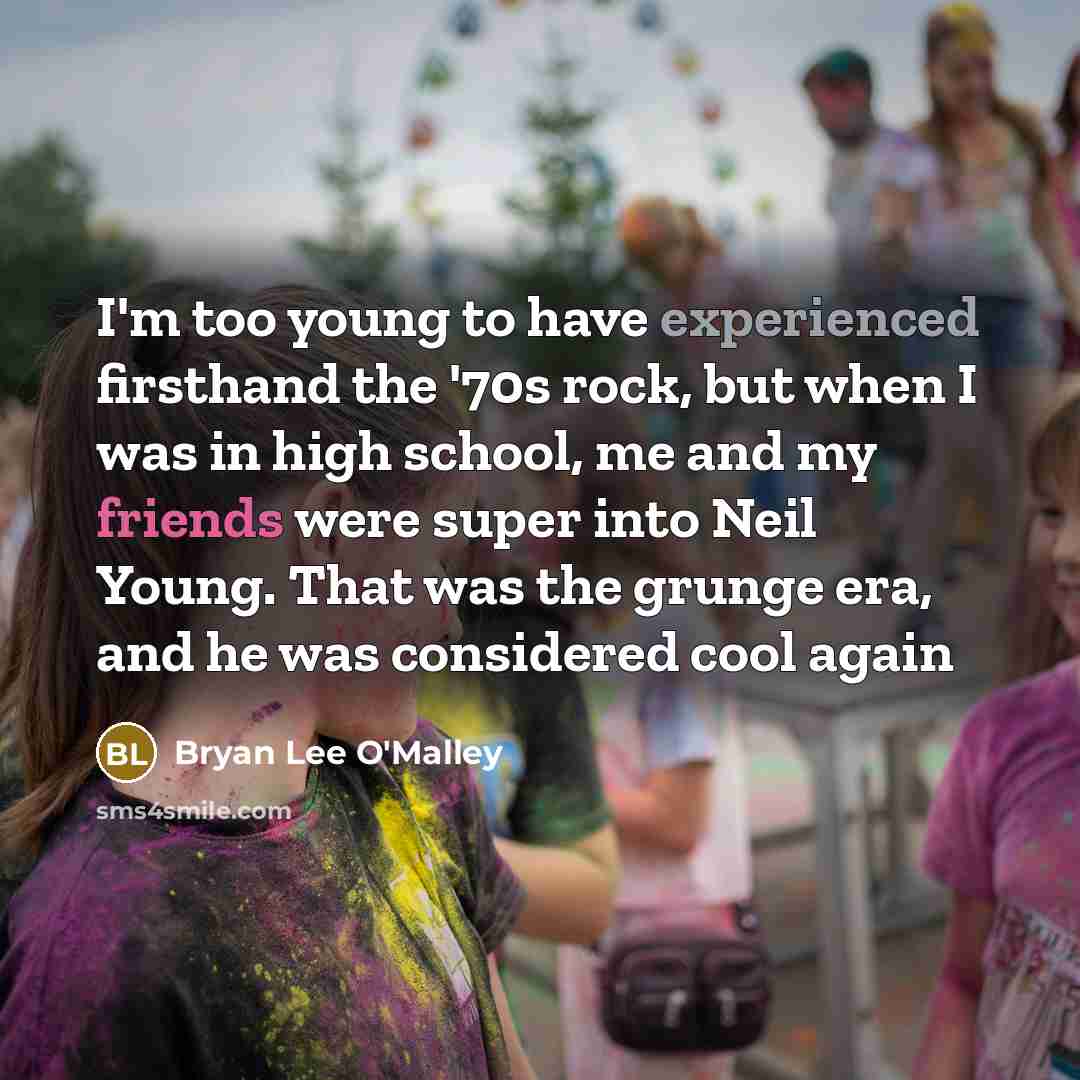 “I'm too young to have experienced firsthand the '70s rock, but when I was in high school, me and my friends were super into Neil Young. That was the grunge era, and he was considered cool again” quote by Bryan Lee O'Malley