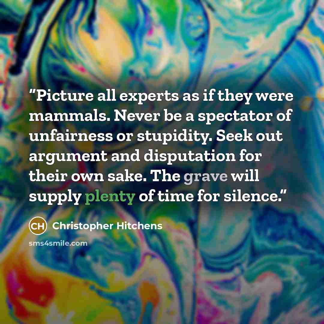“Picture all experts as if they were mammals. Never be a spectator of unfairness or stupidity. Seek out argument and disputation for their own sake. The grave will supply plenty of time for silence.” quote by Christopher Hitchens