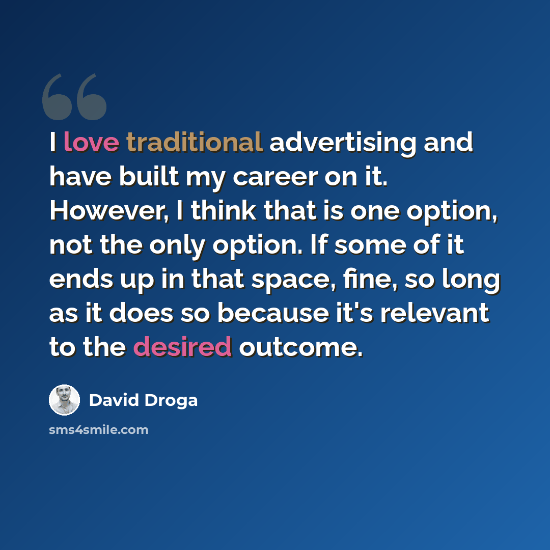 “I love traditional advertising and have built my career on it. However, I think that is one option, not the only option. If some of it ends up in that space, fine, so long as it does so because it's relevant to the desired outcome.” quote by David Droga