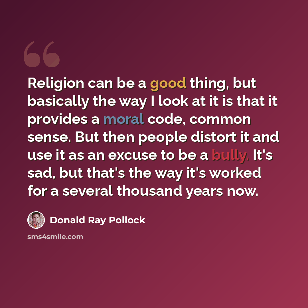 “Religion can be a good thing, but basically the way I look at it is that it provides a moral code, common sense. But then people distort it and use it as an excuse to be a bully. It's sad, but that's the way it's worked for a several thousand years now.” quote by Donald Ray Pollock