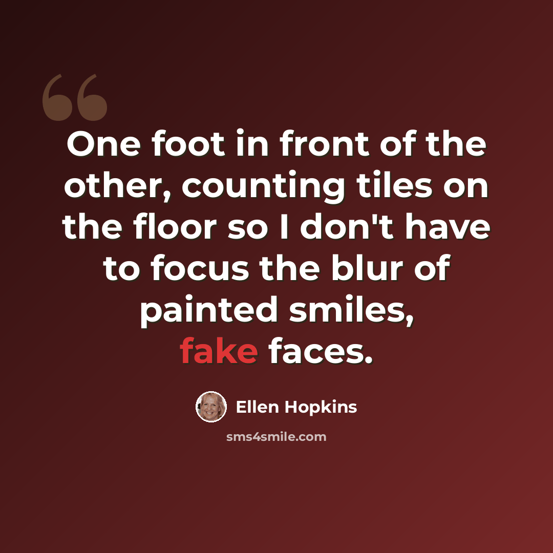 “One foot in front of the other, counting tiles on the floor so I don't have to focus the blur of painted smiles, fake faces.” quote by Ellen Hopkins
