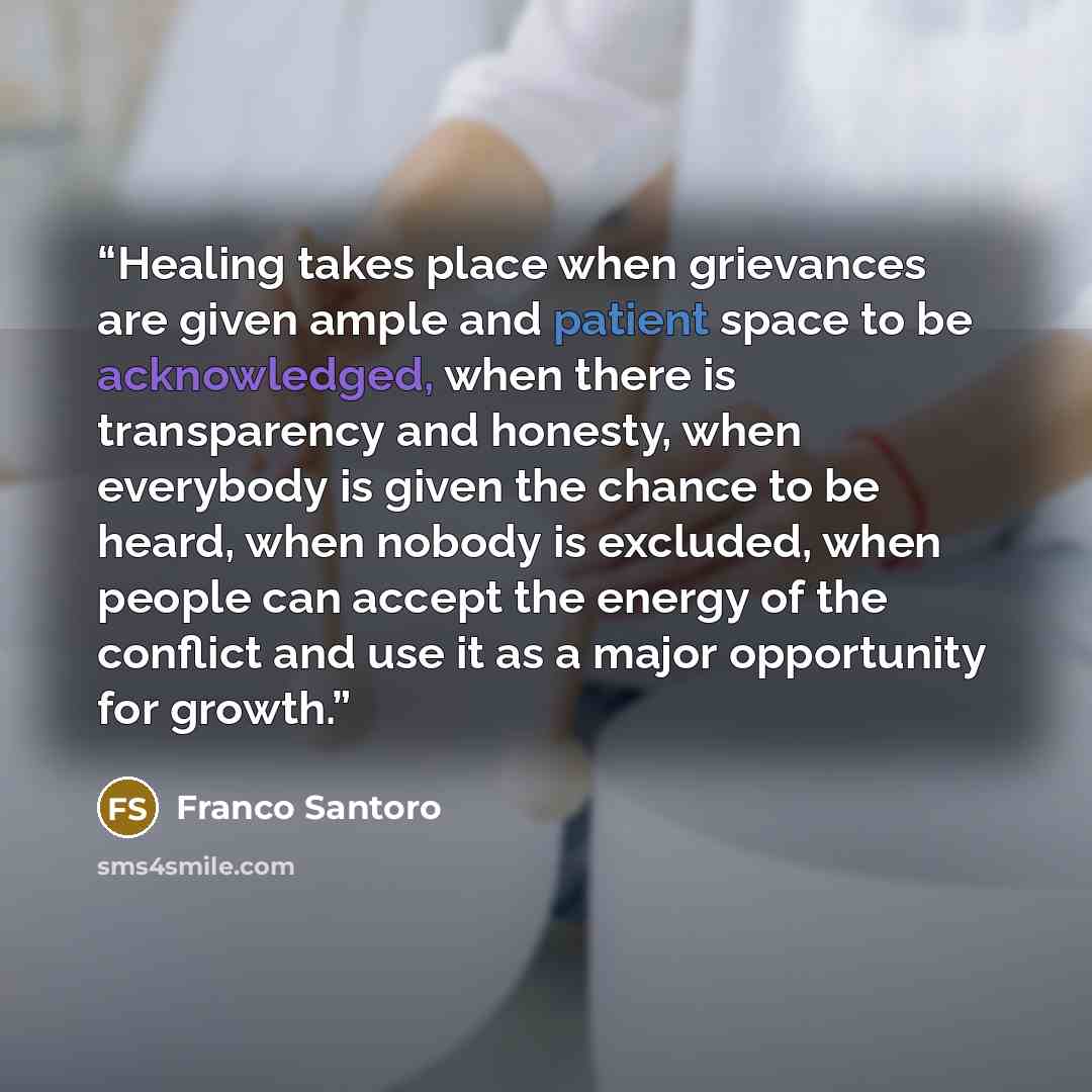 “Healing takes place when grievances are given ample and patient space to be acknowledged, when there is transparency and honesty, when everybody is given the chance to be heard, when nobody is excluded, when people can accept the energy of the conflict and use it as a major opportunity for growth.” quote by Franco Santoro
