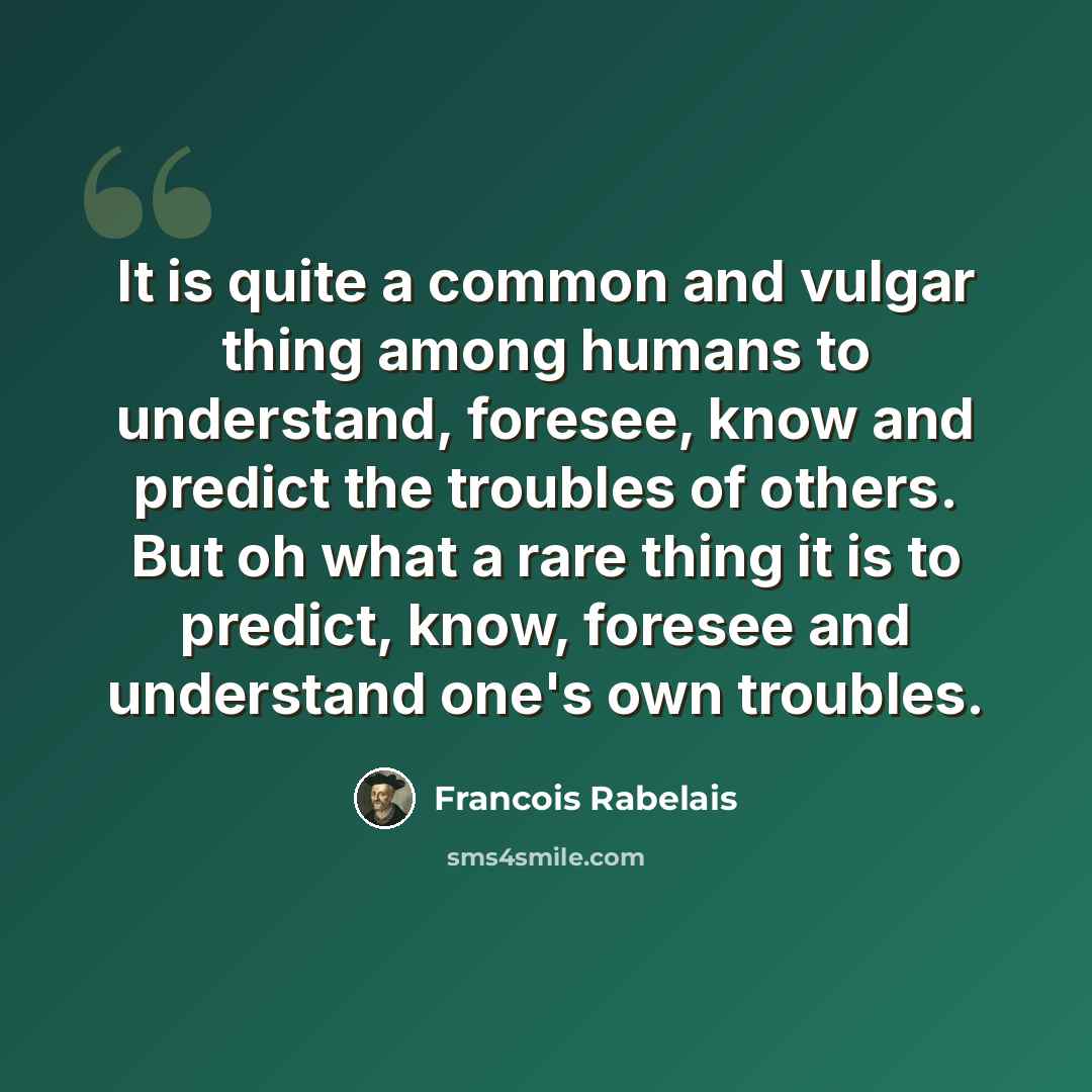 “It is quite a common and vulgar thing among humans to understand, foresee, know and predict the troubles of others. But oh what a rare thing it is to predict, know, foresee and understand one's own troubles.” quote by Francois Rabelais