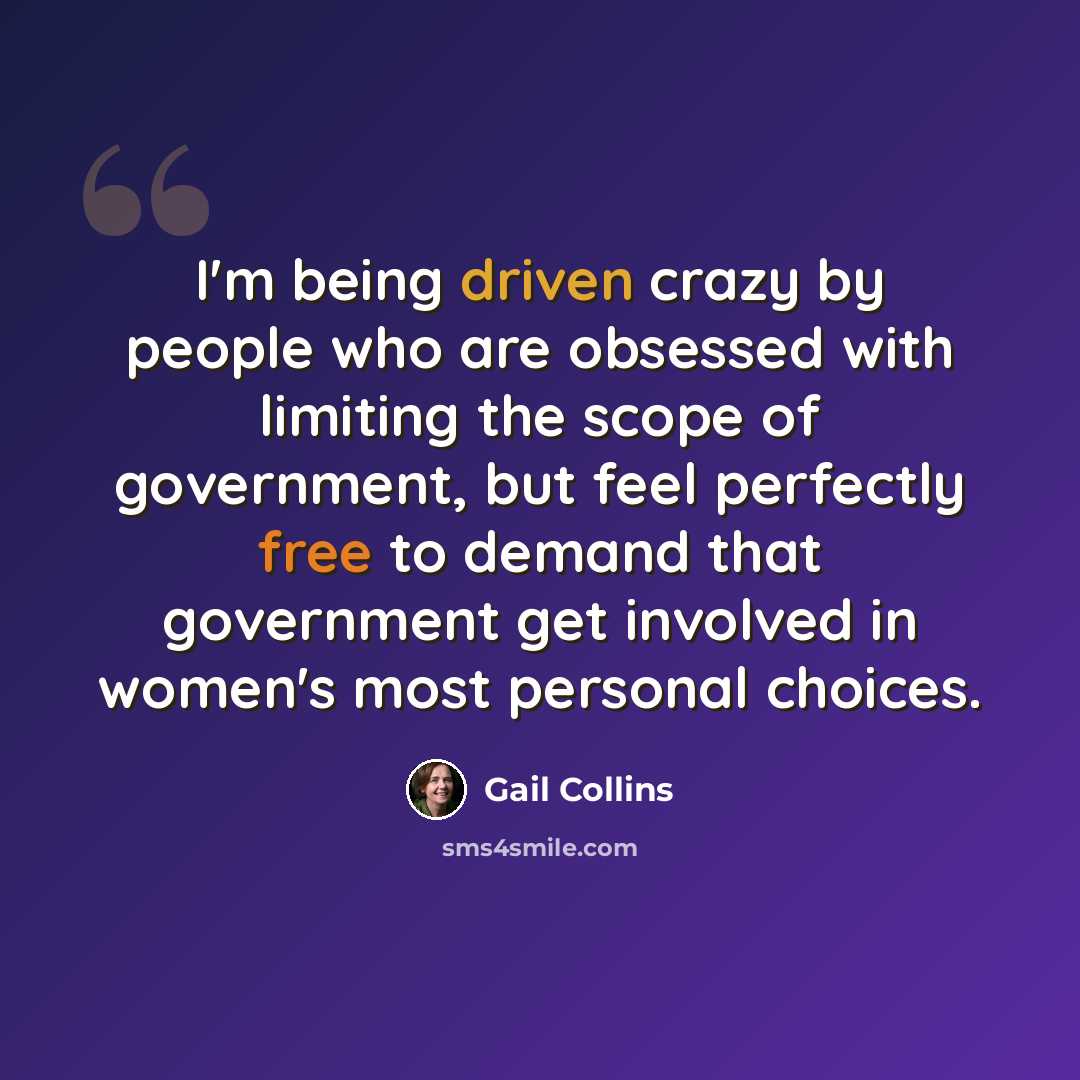 “I'm being driven crazy by people who are obsessed with limiting the scope of government, but feel perfectly free to demand that government get involved in women's most personal choices.” quote by Gail Collins