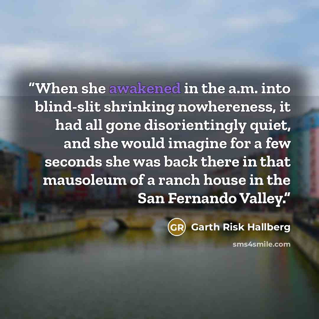 “When she awakened in the a.m. into blind-slit shrinking nowhereness, it had all gone disorientingly quiet, and she would imagine for a few seconds she was back there in that mausoleum of a ranch house in the San Fernando Valley.” quote by Garth Risk Hallberg