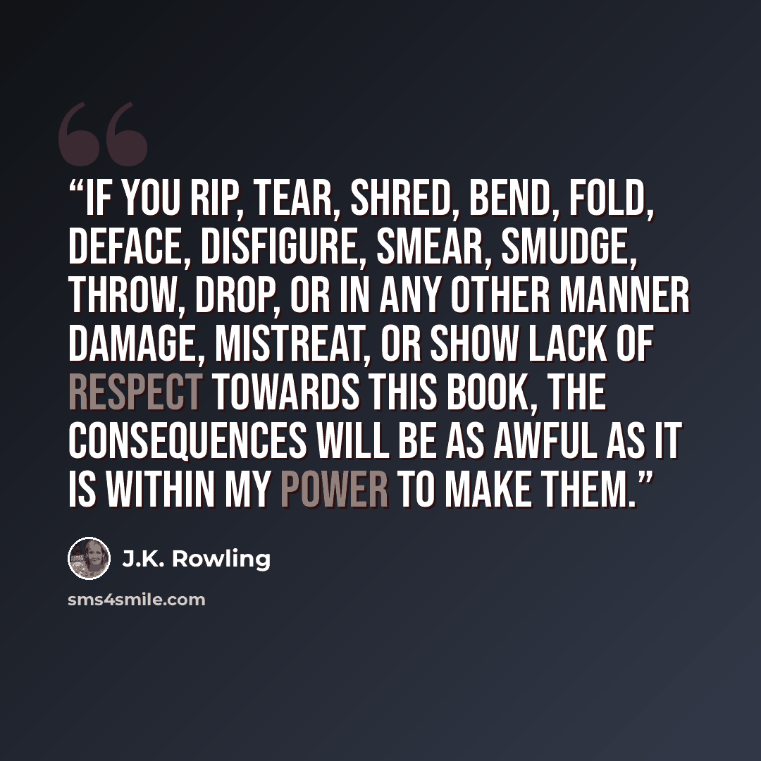 “If you rip, tear, shred, bend, fold, deface, disfigure, smear, smudge, throw, drop, or in any other manner damage, mistreat, or show lack of respect towards this book, the consequences will be as awful as it is within my power to make them.” quote by J.K. Rowling