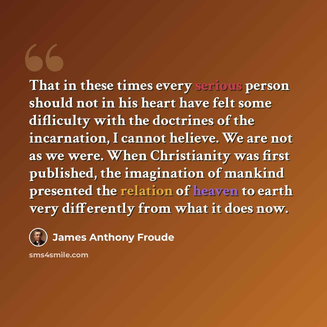 “That in these times every serious person should not in his heart have felt some difliculty with the doctrines of the incarnation, I cannot helieve. We are not as we were. When Christianity was first published, the imagination of mankind presented the relation of heaven to earth very differently…” quote by James Anthony Froude