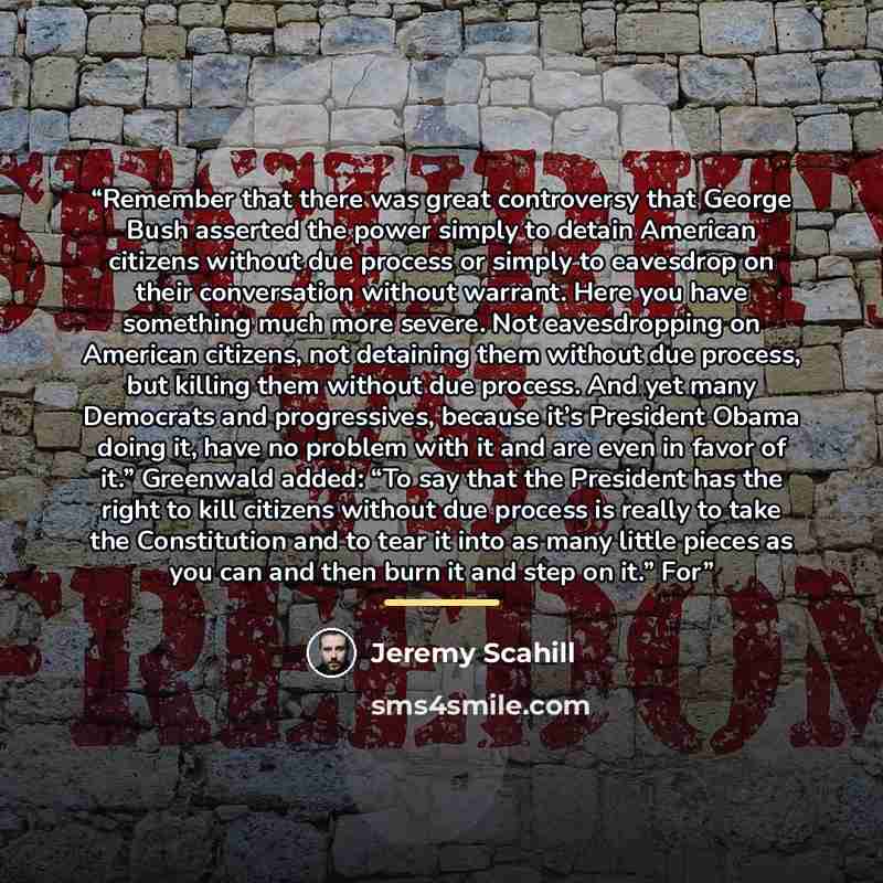 “Remember that there was great controversy that George Bush asserted the power simply to detain American citizens without due process or simply to eavesdrop on their conversation without warrant. Here you have something much more severe. Not eavesdropping on American citizens, not detaining them…” quote by Jeremy Scahill