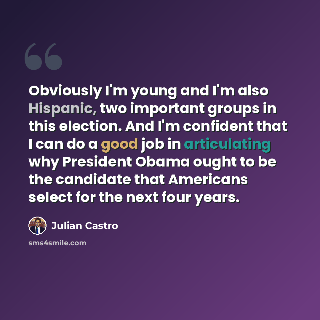 “Obviously I'm young and I'm also Hispanic, two important groups in this election. And I'm confident that I can do a good job in articulating why President Obama ought to be the candidate that Americans select for the next four years.” quote by Julian Castro