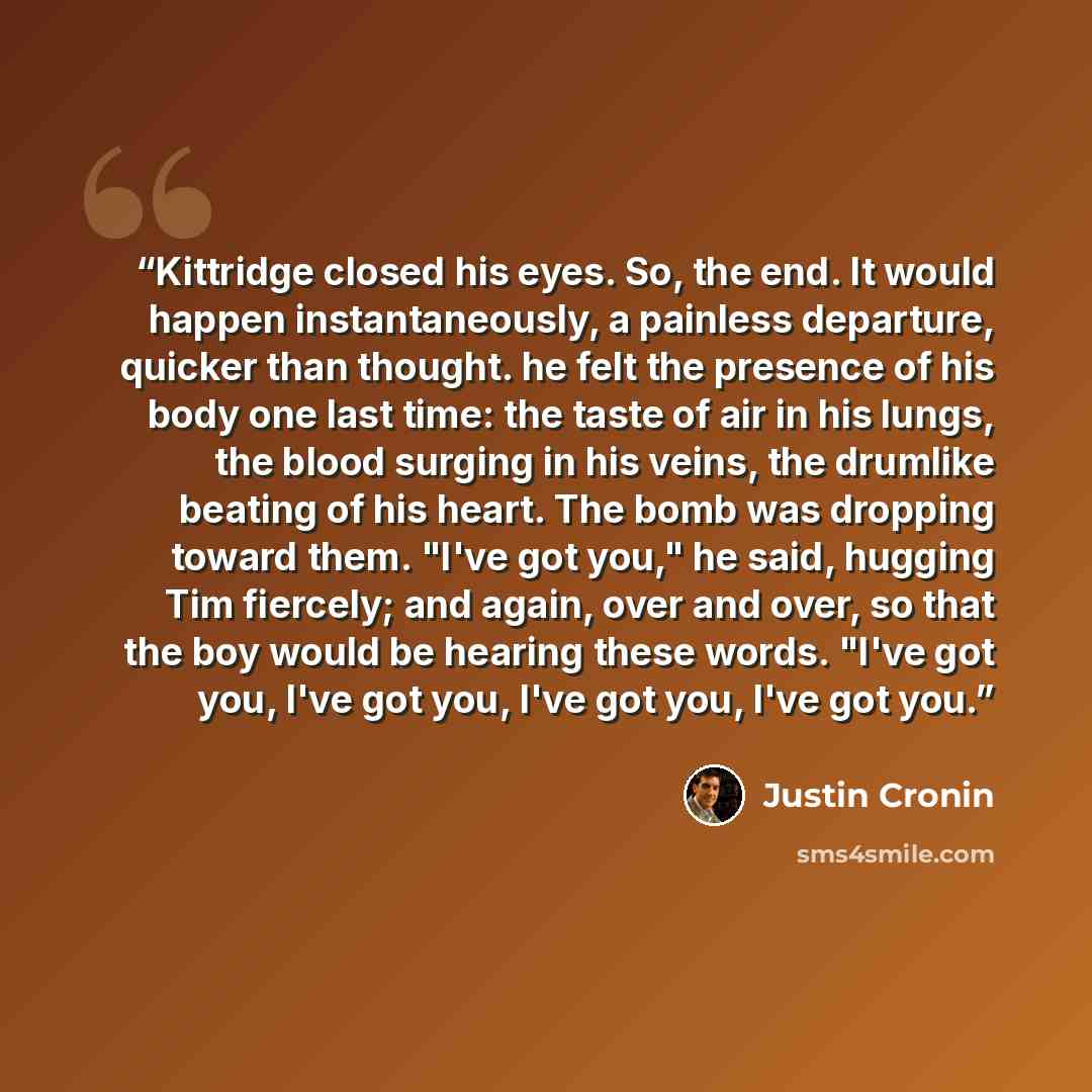 “Kittridge closed his eyes. So, the end. It would happen instantaneously, a painless departure, quicker than thought. he felt the presence of his body one last time: the taste of air in his lungs, the blood surging in his veins, the drumlike beating of his heart. The bomb was dropping toward them…” quote by Justin Cronin