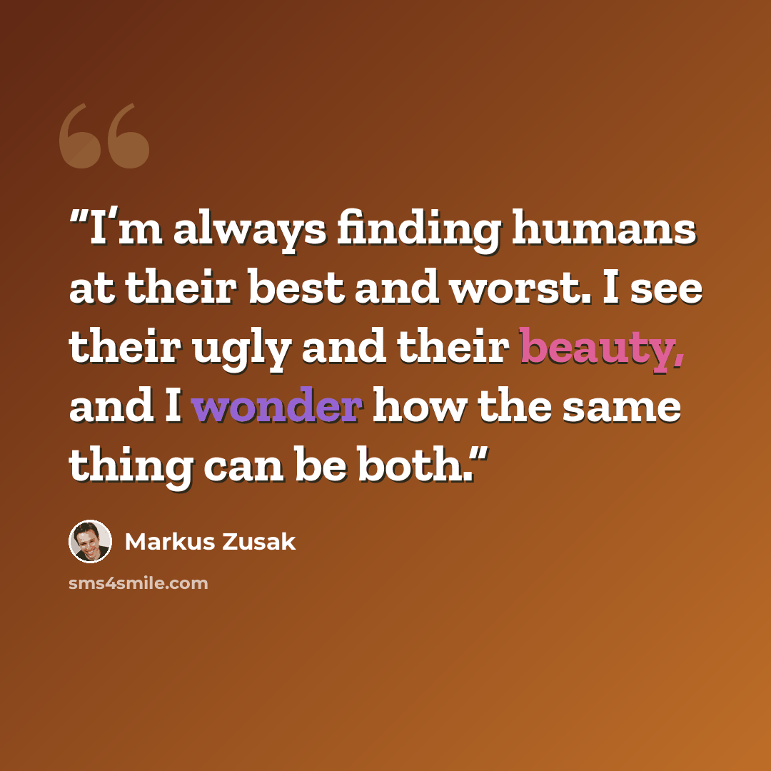 “I’m always finding humans at their best and worst. I see their ugly and their beauty, and I wonder how the same thing can be both.” quote by Markus Zusak