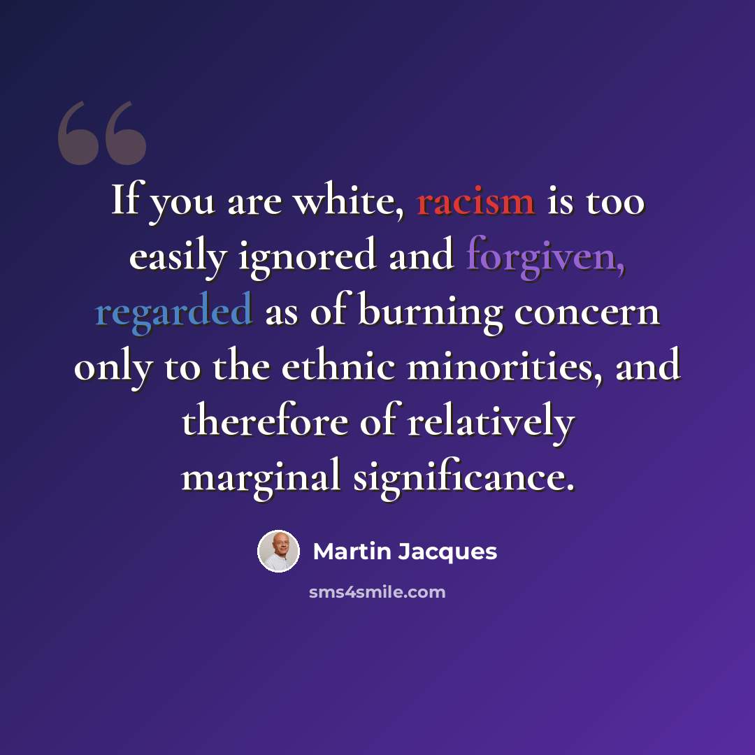 “If you are white, racism is too easily ignored and forgiven, regarded as of burning concern only to the ethnic minorities, and therefore of relatively marginal significance.” quote by Martin Jacques
