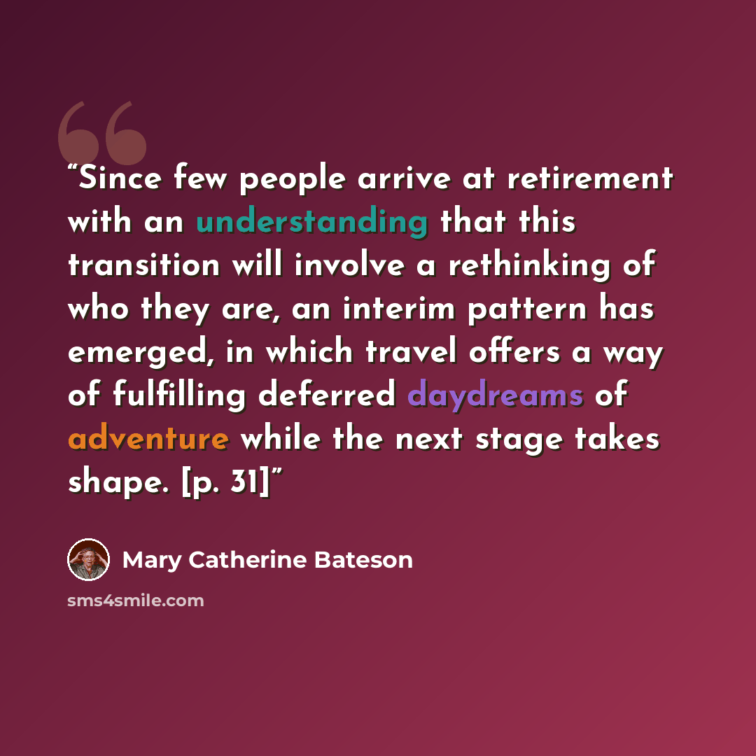 “Since few people arrive at retirement with an understanding that this transition will involve a rethinking of who they are, an interim pattern has emerged, in which travel offers a way of fulfilling deferred daydreams of adventure while the next stage takes shape. [p. 31]” quote by Mary Catherine Bateson