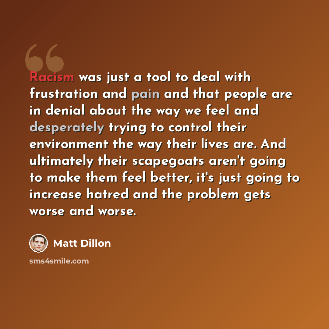 “Racism was just a tool to deal with frustration and pain and that people are in denial about the way we feel and desperately trying to control their environment the way their lives are. And ultimately their scapegoats aren't going to make them feel better, it's just going to increase hatred and…” quote by Matt Dillon
