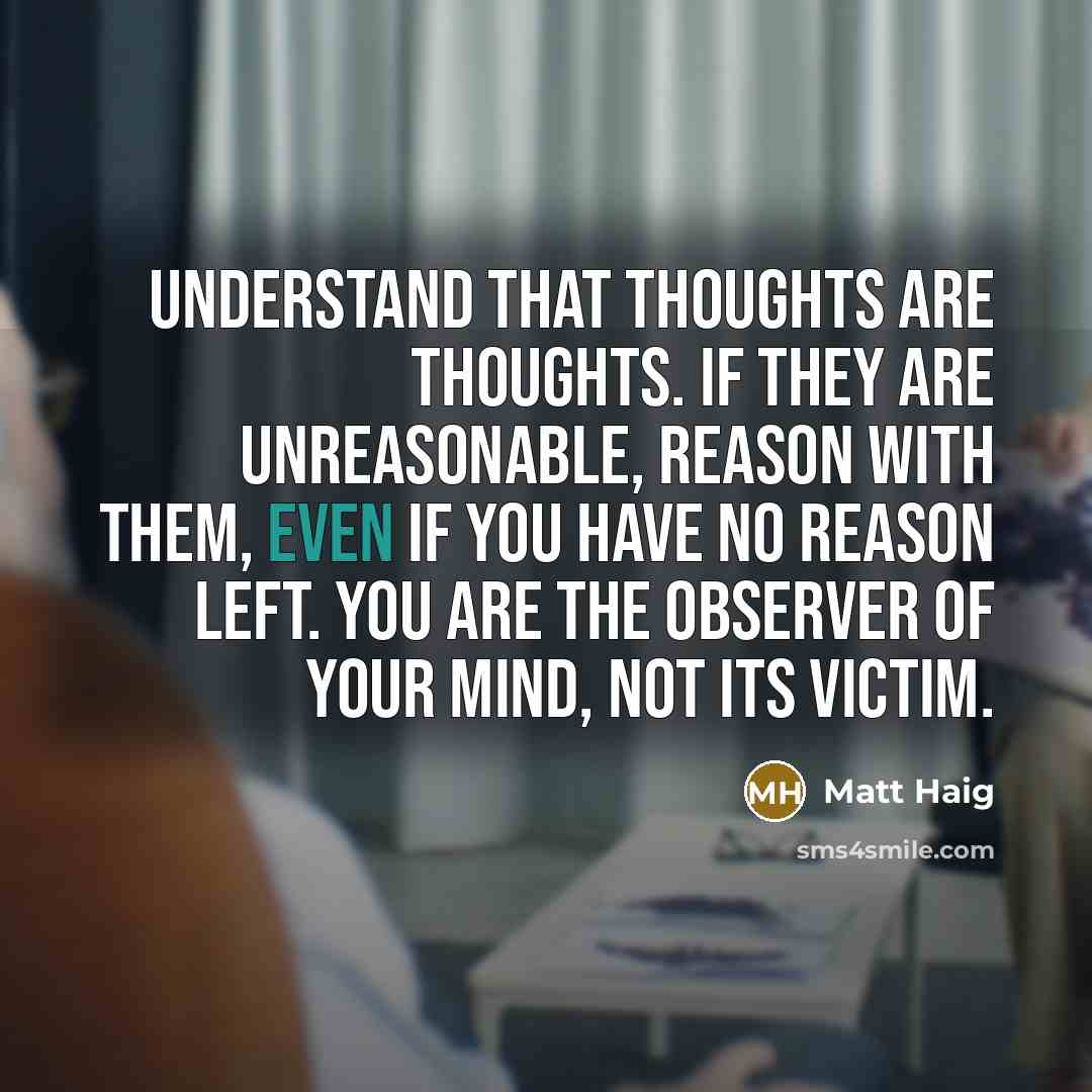 “Understand that thoughts are thoughts. If they are unreasonable, reason with them, even if you have no reason left. You are the observer of your mind, not its victim.” quote by Matt Haig