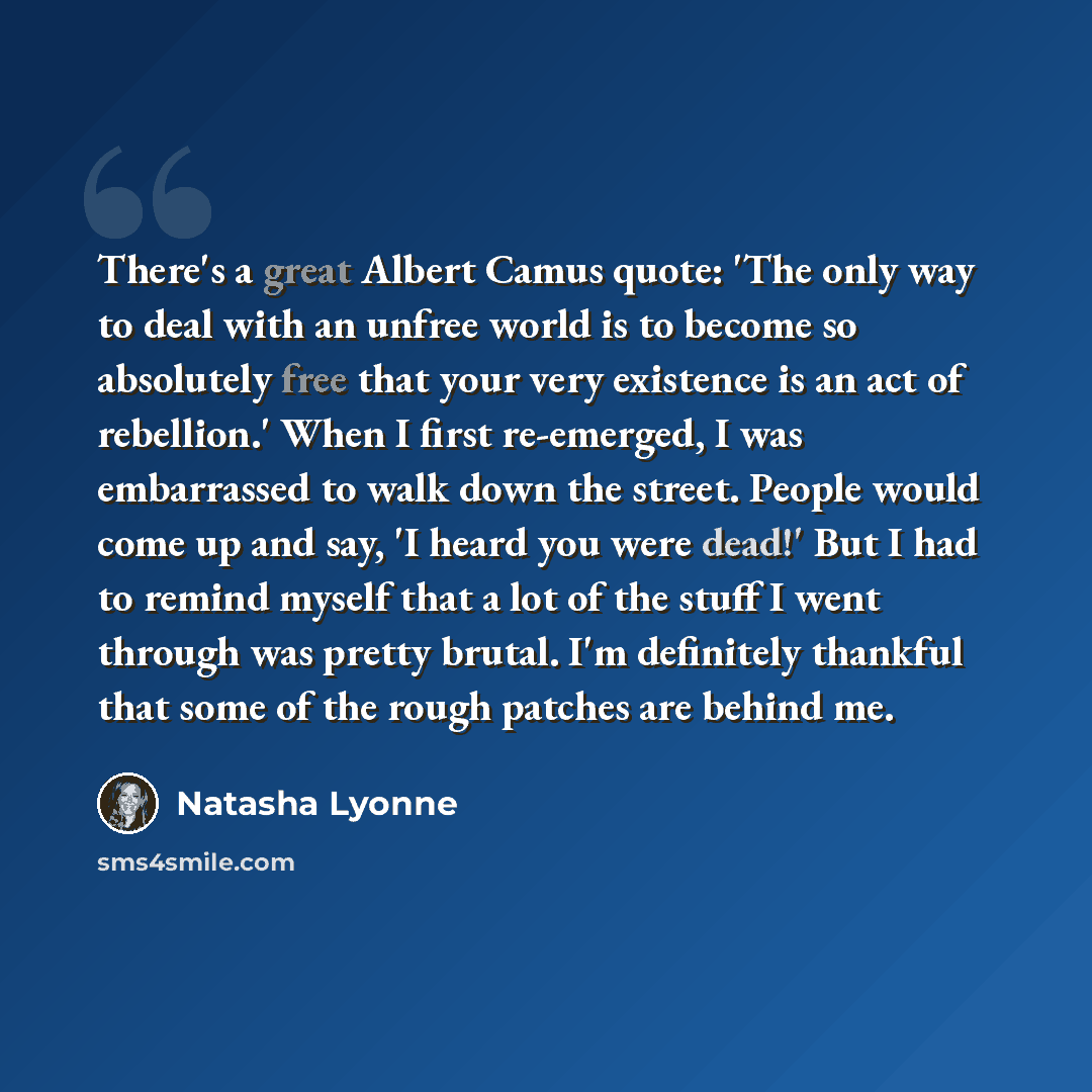 “There's a great Albert Camus quote: 'The only way to deal with an unfree world is to become so absolutely free that your very existence is an act of rebellion.' When I first re-emerged, I was embarrassed to walk down the street. People would come up and say, 'I heard you were dead!' But I had to…” quote by Natasha Lyonne