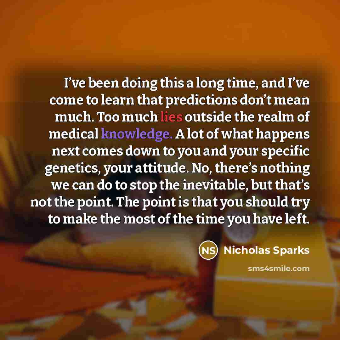 “I’ve been doing this a long time, and I’ve come to learn that predictions don’t mean much. Too much lies outside the realm of medical knowledge. A lot of what happens next comes down to you and your specific genetics, your attitude. No, there’s nothing we can do to stop the inevitable, but that’s…” quote by Nicholas Sparks