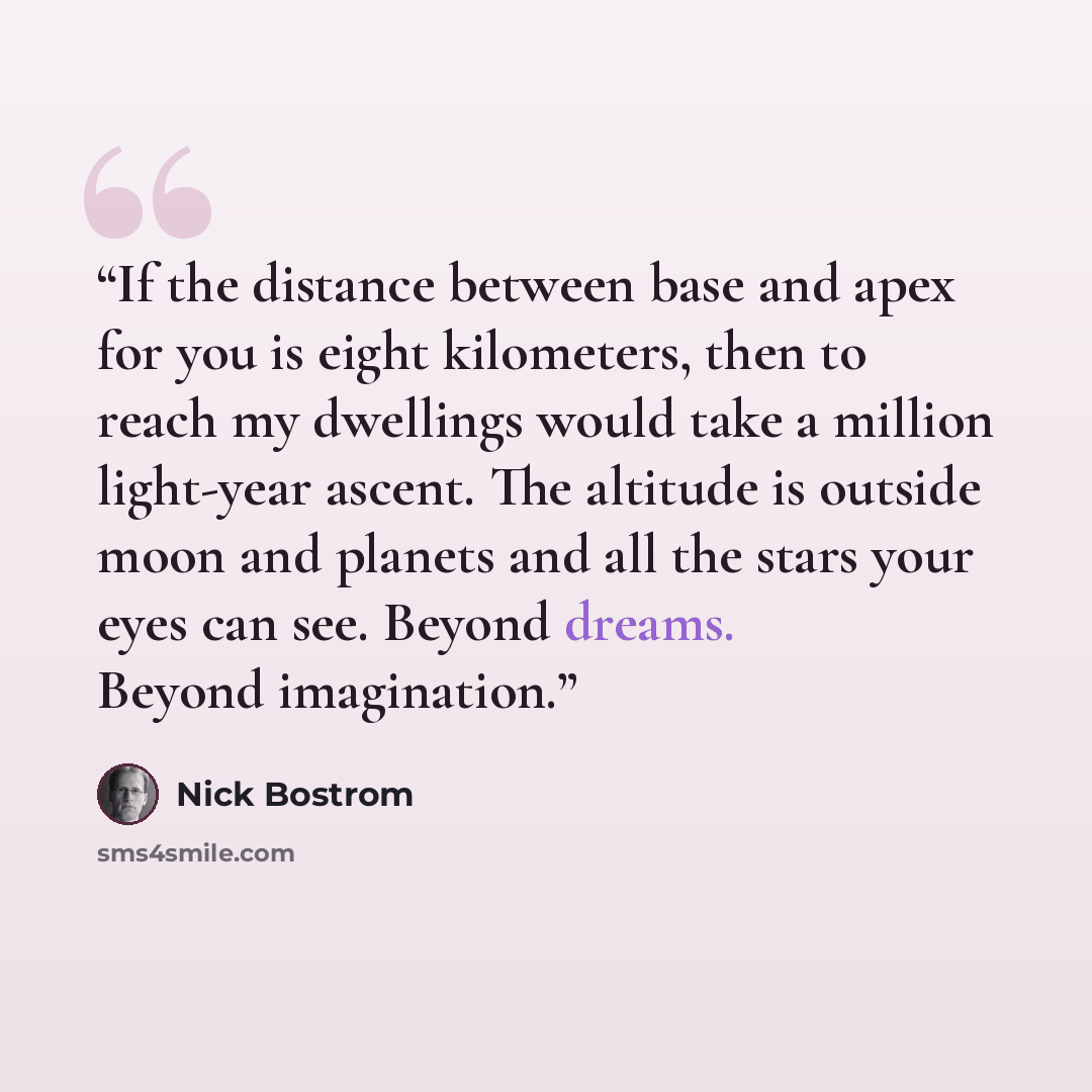 “If the distance between base and apex for you is eight kilometers, then to reach my dwellings would take a million light-year ascent. The altitude is outside moon and planets and all the stars your eyes can see. Beyond dreams. Beyond imagination.” quote by Nick Bostrom