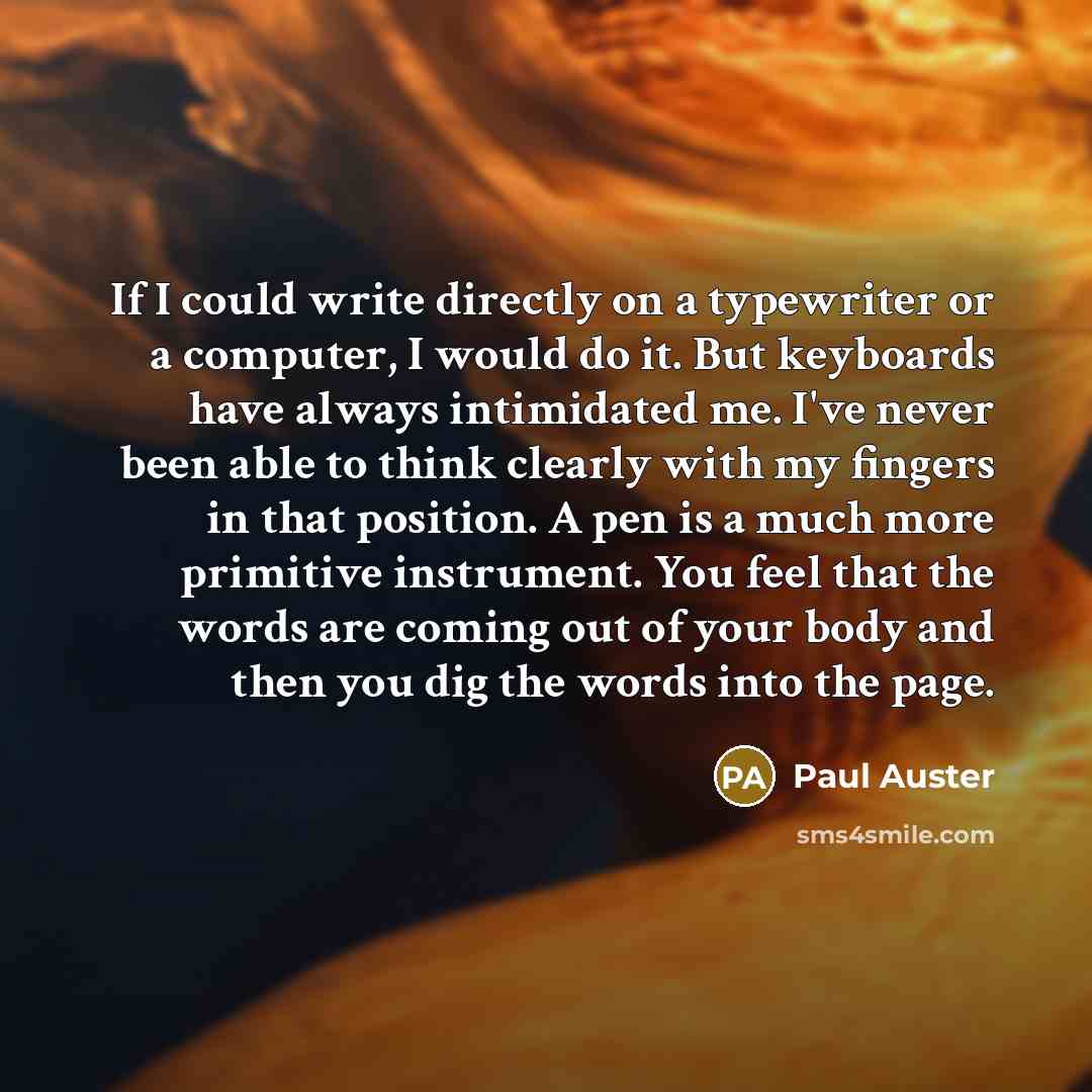 “If I could write directly on a typewriter or a computer, I would do it. But keyboards have always intimidated me. I've never been able to think clearly with my fingers in that position. A pen is a much more primitive instrument. You feel that the words are coming out of your body and then you dig…” quote by Paul Auster