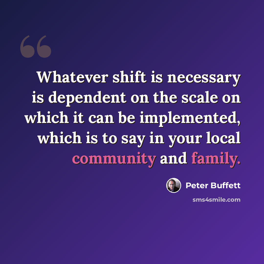 “Whatever shift is necessary is dependent on the scale on which it can be implemented, which is to say in your local community and family.” quote by Peter Buffett