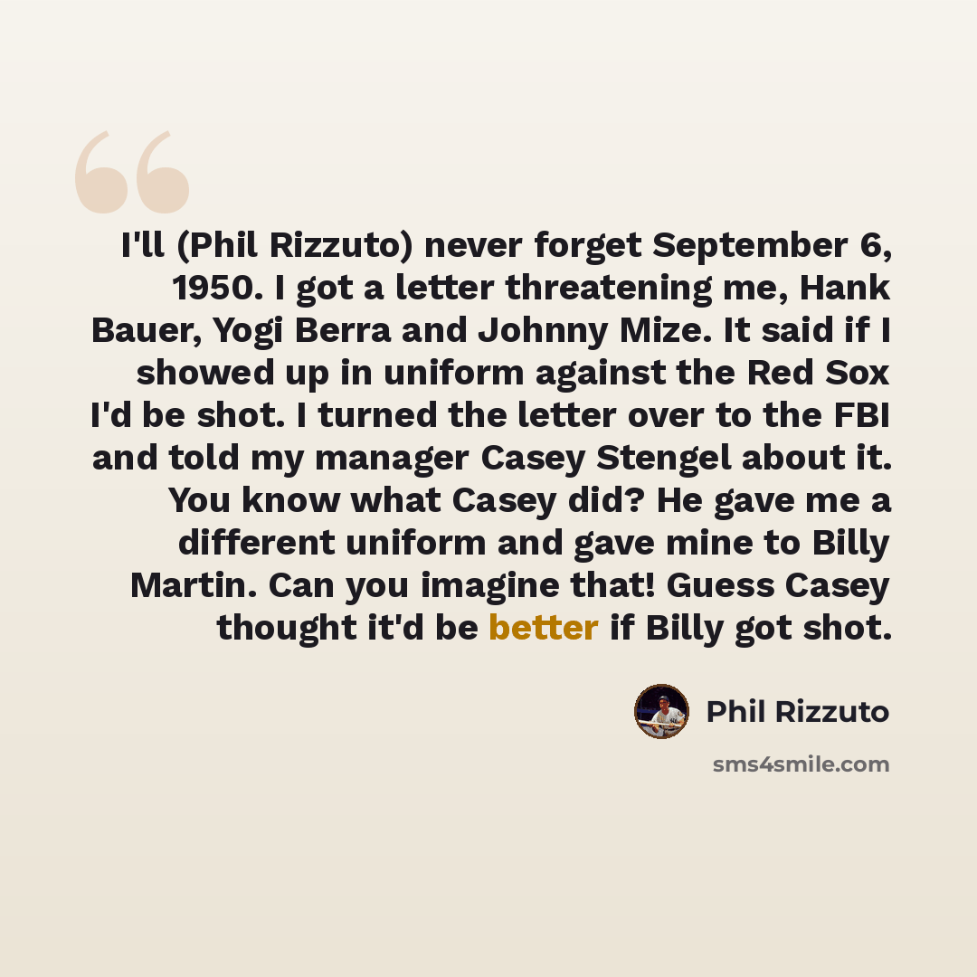“I'll (Phil Rizzuto) never forget September 6, 1950. I got a letter threatening me, Hank Bauer, Yogi Berra and Johnny Mize. It said if I showed up in uniform against the Red Sox I'd be shot. I turned the letter over to the FBI and told my manager Casey Stengel about it. You know what Casey did? He…” quote by Phil Rizzuto