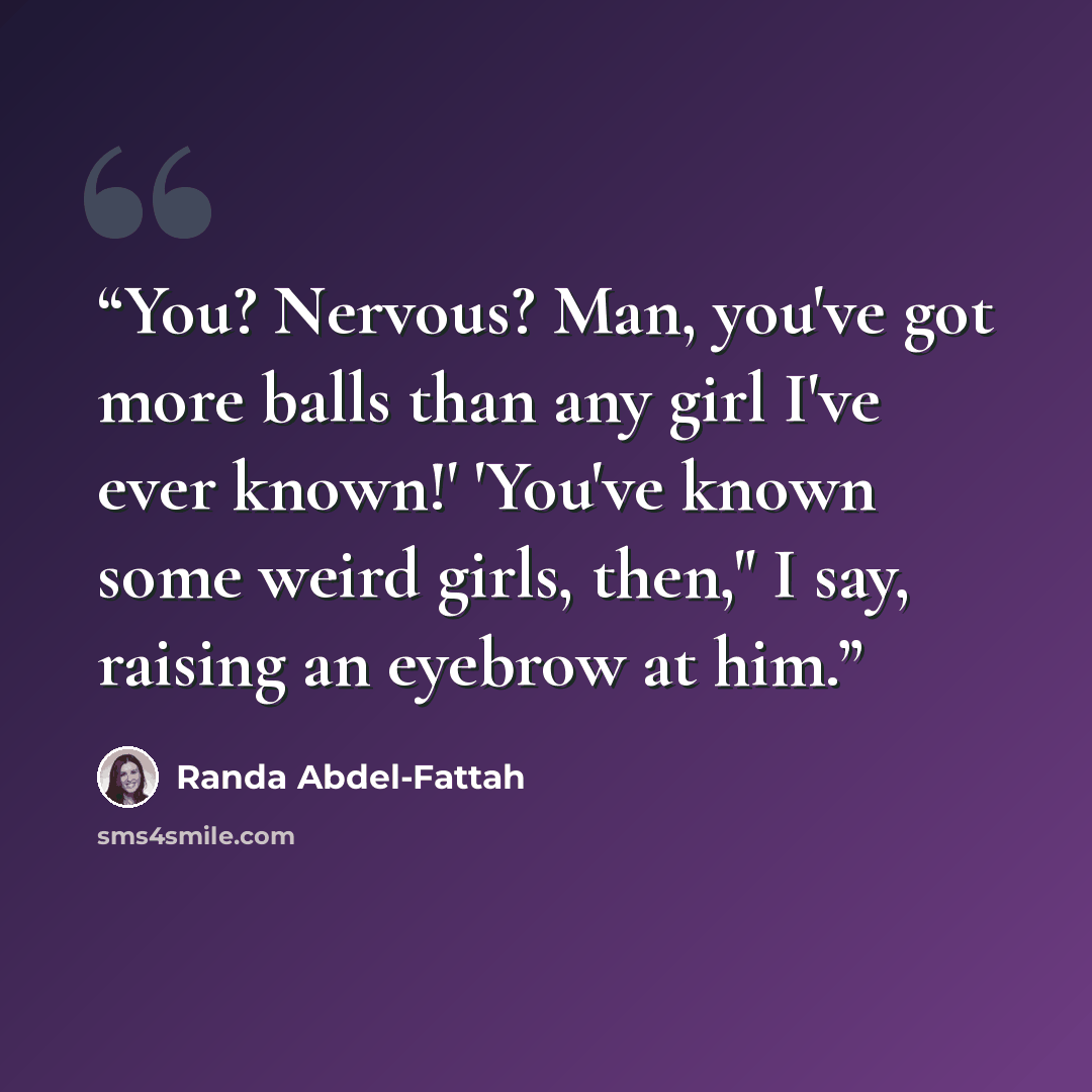 “You? Nervous? Man, you've got more balls than any girl I've ever known!' 'You've known some weird girls, then," I say, raising an eyebrow at him.” quote by Randa Abdel-Fattah