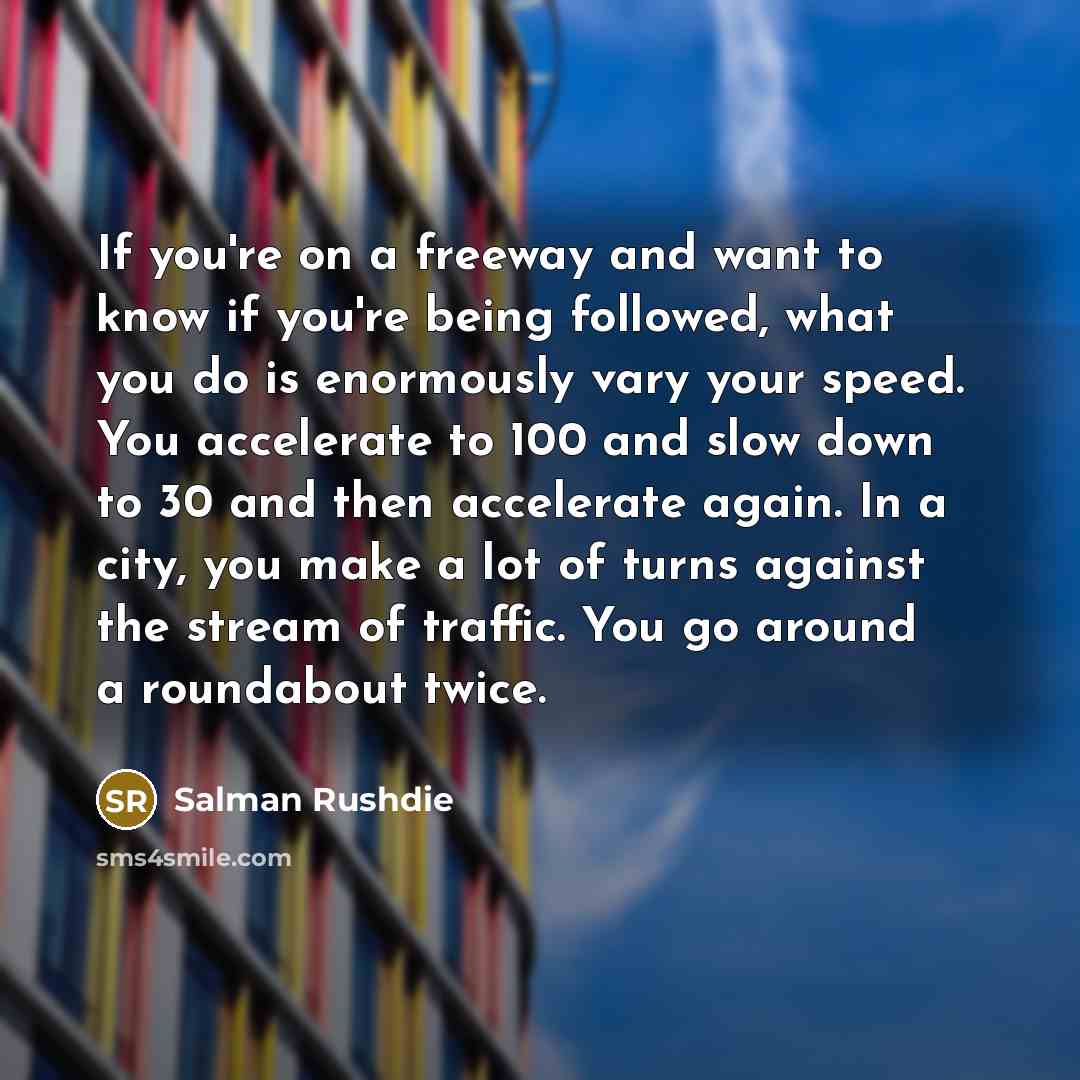 “If you're on a freeway and want to know if you're being followed, what you do is enormously vary your speed. You accelerate to 100 and slow down to 30 and then accelerate again. In a city, you make a lot of turns against the stream of traffic. You go around a roundabout twice.” quote by Salman Rushdie
