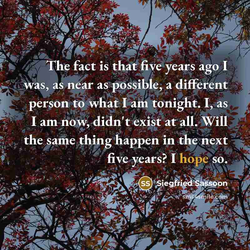 “The fact is that five years ago I was, as near as possible, a different person to what I am tonight. I, as I am now, didn't exist at all. Will the same thing happen in the next five years? I hope so.” quote by Siegfried Sassoon