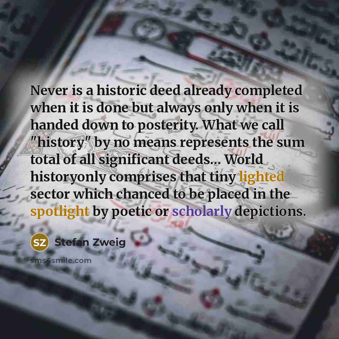 “Never is a historic deed already completed when it is done but always only when it is handed down to posterity. What we call "history" by no means represents the sum total of all significant deeds… World historyonly comprises that tiny lighted sector which chanced to be placed in the spotlight by…” quote by Stefan Zweig