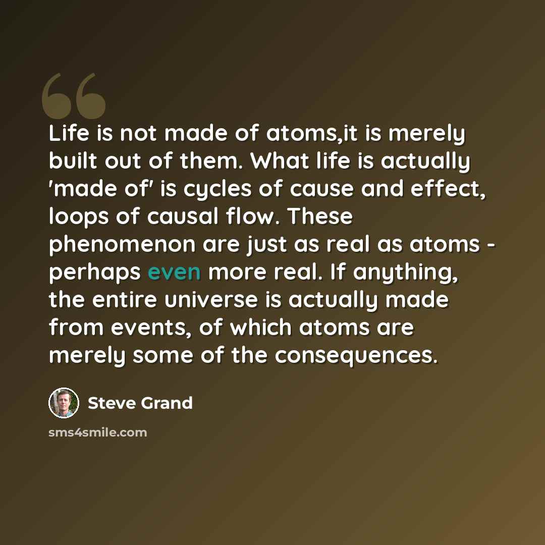 “Life is not made of atoms,it is merely built out of them. What life is actually 'made of' is cycles of cause and effect, loops of causal flow. These phenomenon are just as real as atoms - perhaps even more real. If anything, the entire universe is actually made from events, of which atoms are…” quote by Steve Grand