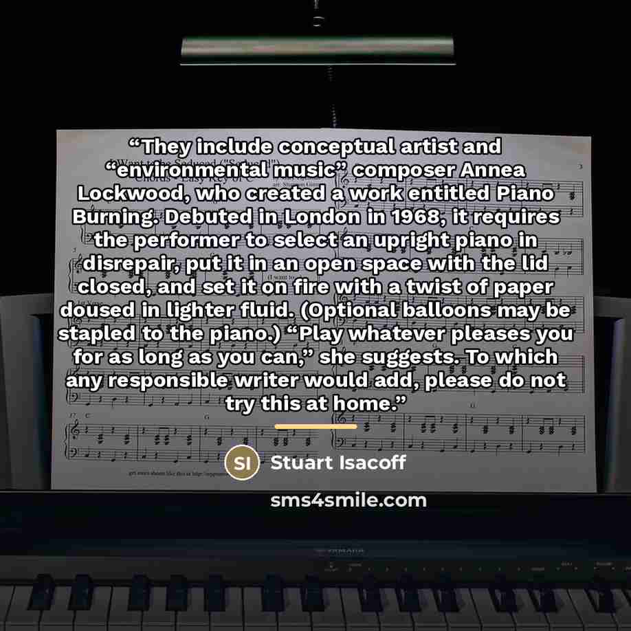 “They include conceptual artist and “environmental music” composer Annea Lockwood, who created a work entitled Piano Burning. Debuted in London in 1968, it requires the performer to select an upright piano in disrepair, put it in an open space with the lid closed, and set it on fire with a twist of…” quote by Stuart Isacoff