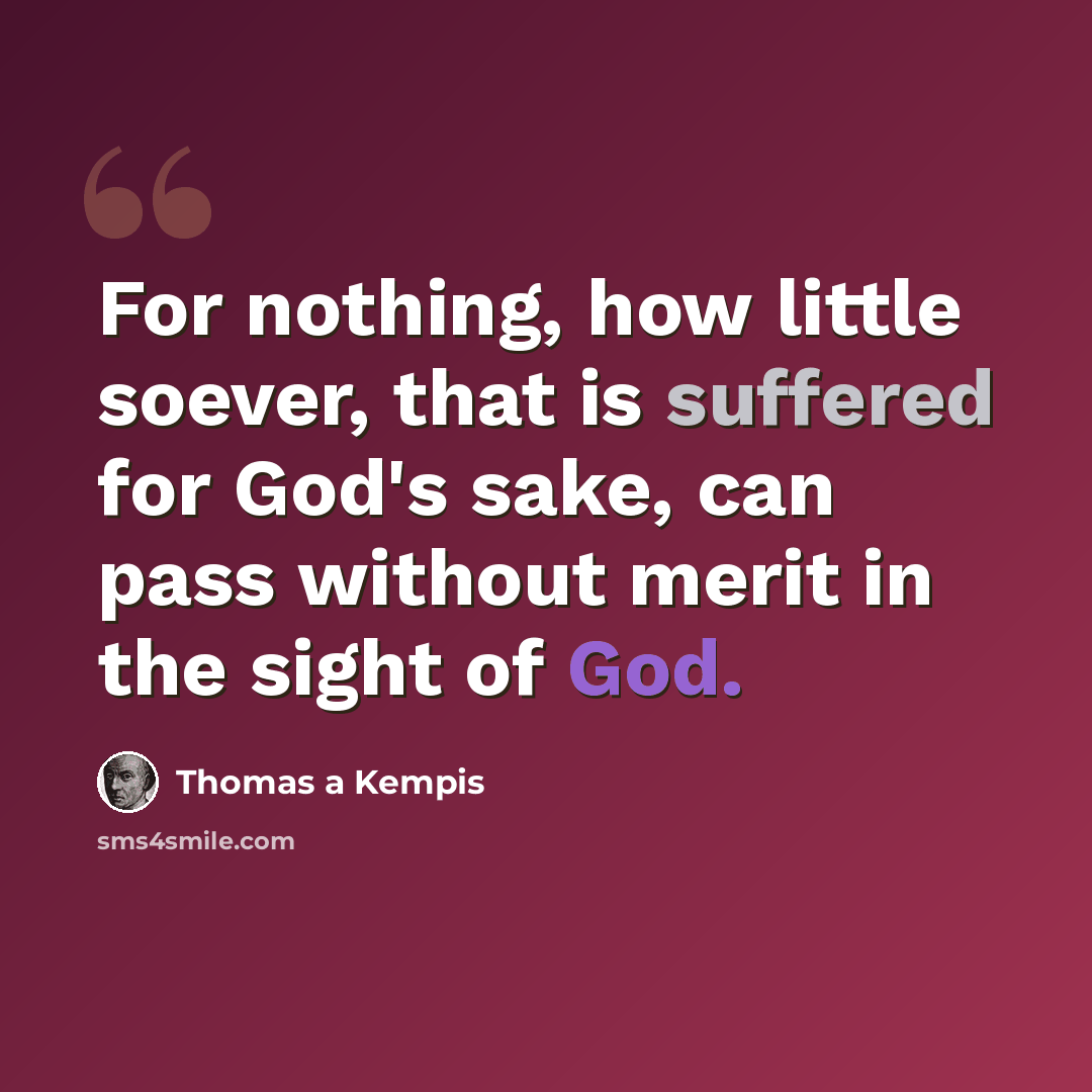 “For nothing, how little soever, that is suffered for God's sake, can pass without merit in the sight of God.” quote by Thomas a Kempis