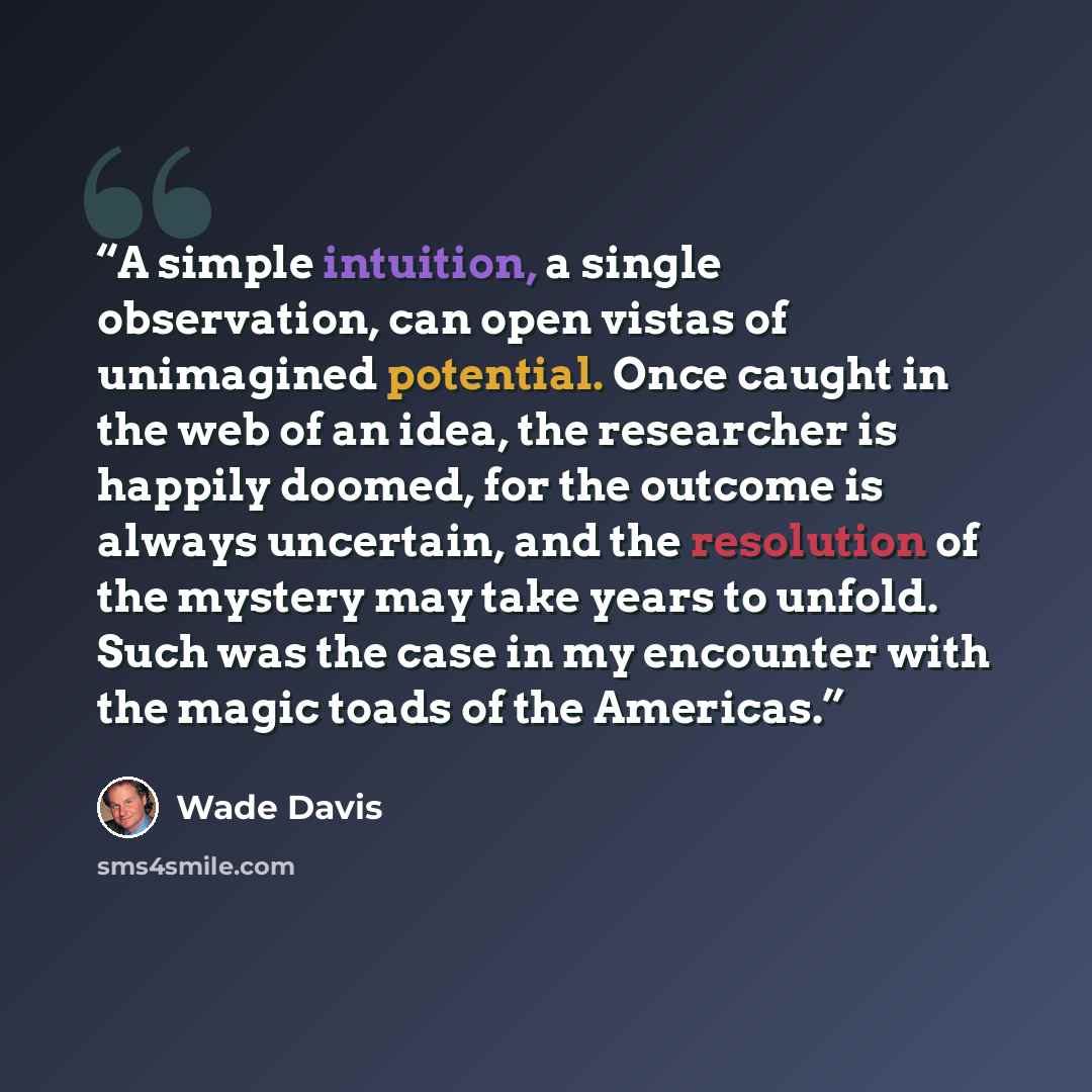 “A simple intuition, a single observation, can open vistas of unimagined potential. Once caught in the web of an idea, the researcher is happily doomed, for the outcome is always uncertain, and the resolution of the mystery may take years to unfold. Such was the case in my encounter with the magic…” quote by Wade Davis