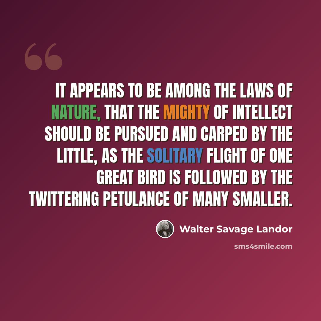 “It appears to be among the laws of nature, that the mighty of intellect should be pursued and carped by the little, as the solitary flight of one great bird is followed by the twittering petulance of many smaller.” quote by Walter Savage Landor