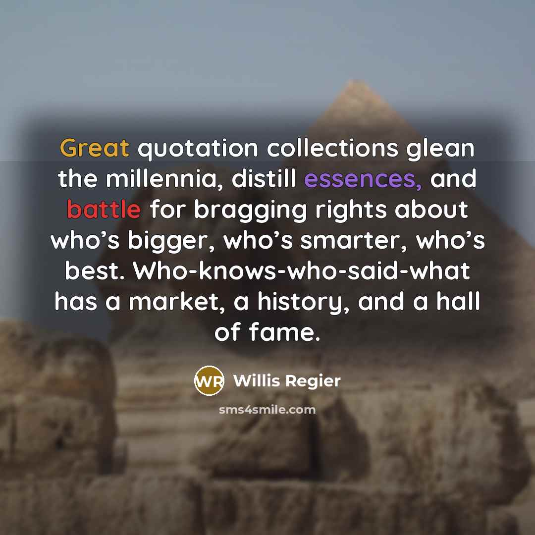 “Great quotation collections glean the millennia, distill essences, and battle for bragging rights about who’s bigger, who’s smarter, who’s best. Who-knows-who-said-what has a market, a history, and a hall of fame.” quote by Willis Regier
