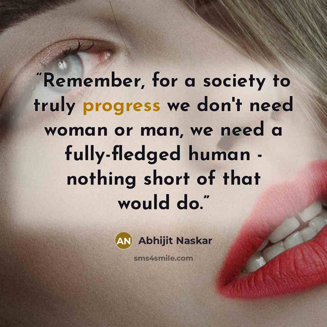 “Remember, for a society to truly progress we don't need woman or man, we need a fully-fledged human - nothing short of that would do.” quote by Abhijit Naskar