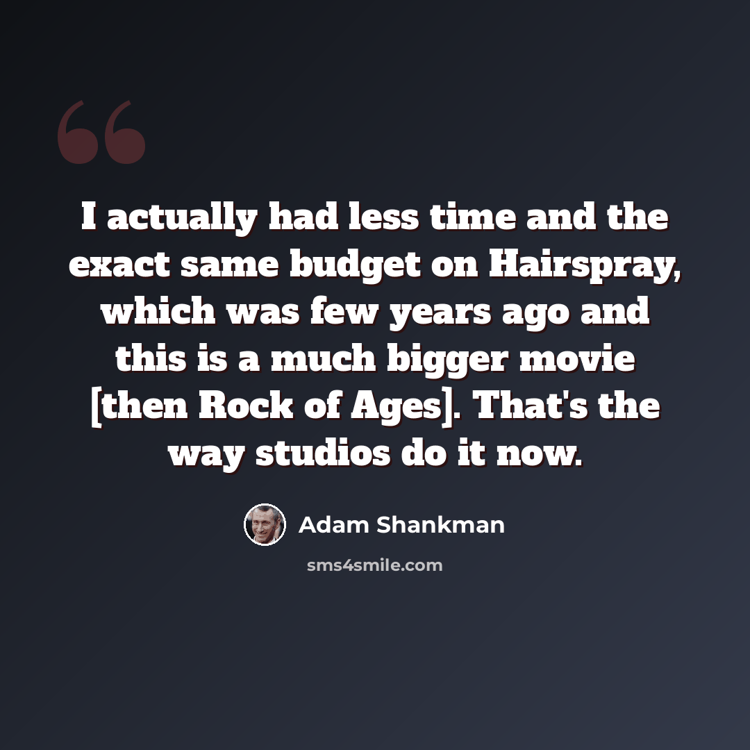 “I actually had less time and the exact same budget on Hairspray, which was few years ago and this is a much bigger movie [then Rock of Ages]. That's the way studios do it now.” quote by Adam Shankman