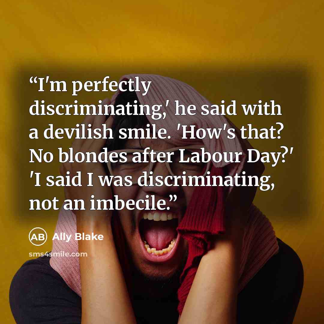 “I'm perfectly discriminating,' he said with a devilish smile. 'How's that? No blondes after Labour Day?' 'I said I was discriminating, not an imbecile.” quote by Ally Blake