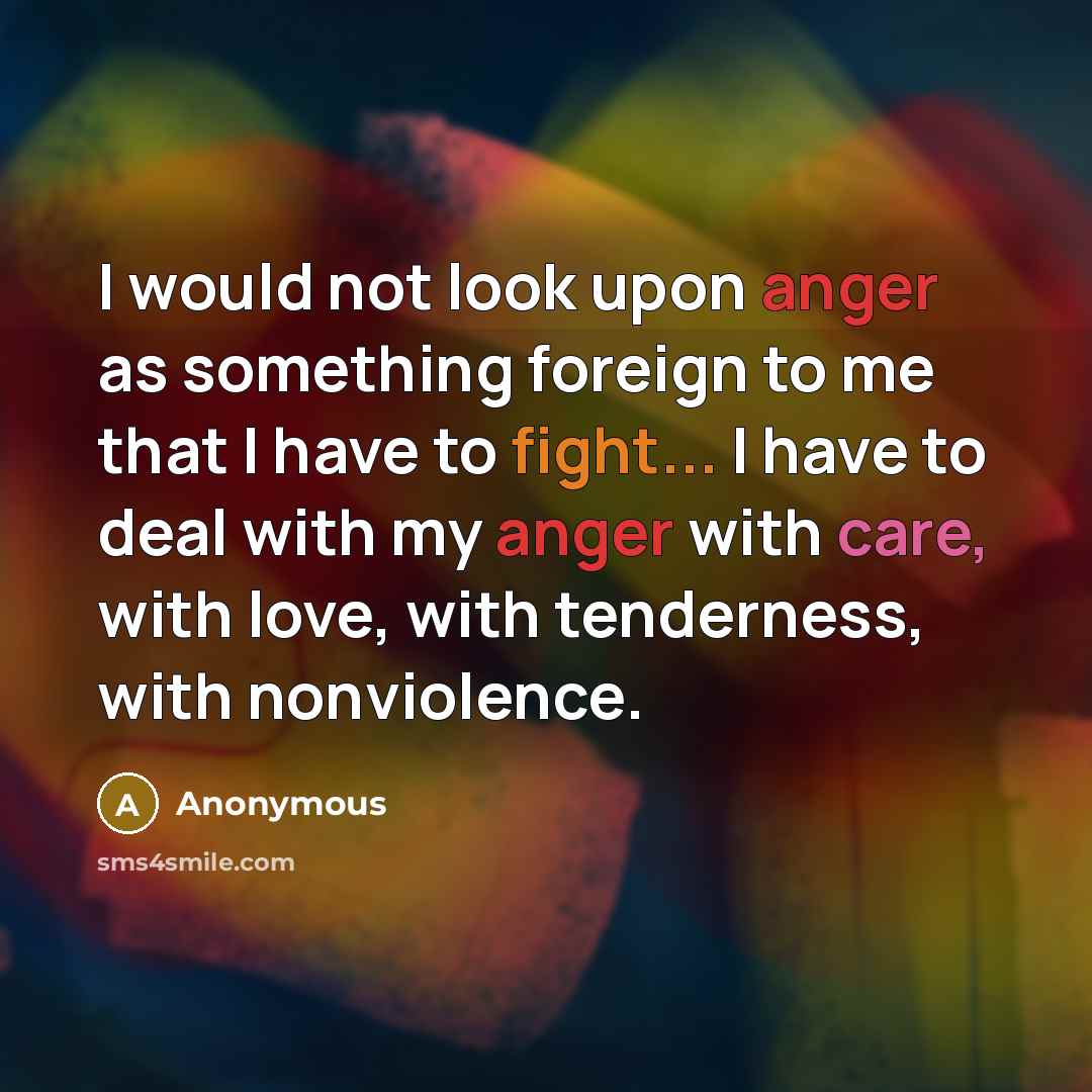 “I would not look upon anger as something foreign to me that I have to fight... I have to deal with my anger with care, with love, with tenderness, with nonviolence.” quote by Anonymous